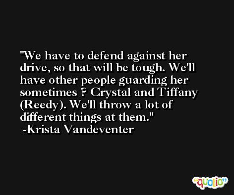 We have to defend against her drive, so that will be tough. We'll have other people guarding her sometimes ? Crystal and Tiffany (Reedy). We'll throw a lot of different things at them. -Krista Vandeventer