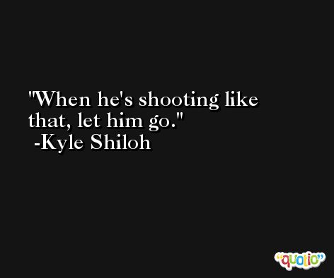 When he's shooting like that, let him go. -Kyle Shiloh