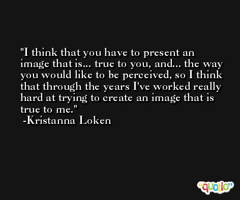 I think that you have to present an image that is... true to you, and... the way you would like to be perceived, so I think that through the years I've worked really hard at trying to create an image that is true to me. -Kristanna Loken