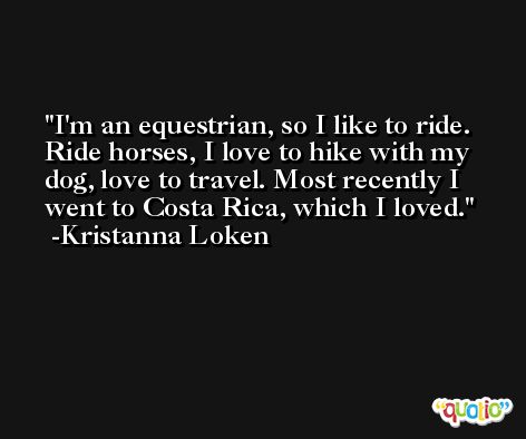 I'm an equestrian, so I like to ride. Ride horses, I love to hike with my dog, love to travel. Most recently I went to Costa Rica, which I loved. -Kristanna Loken