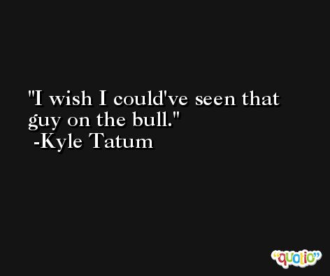 I wish I could've seen that guy on the bull. -Kyle Tatum