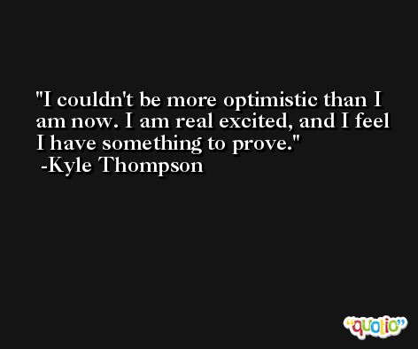 I couldn't be more optimistic than I am now. I am real excited, and I feel I have something to prove. -Kyle Thompson