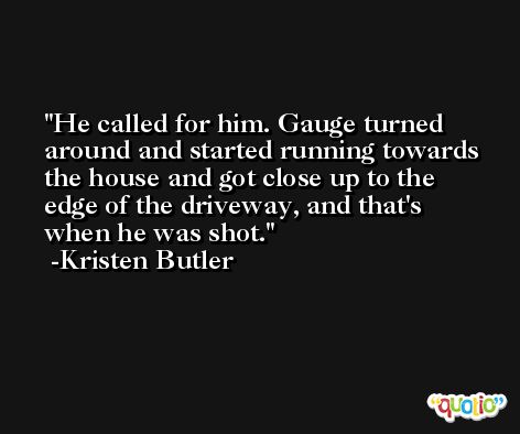 He called for him. Gauge turned around and started running towards the house and got close up to the edge of the driveway, and that's when he was shot. -Kristen Butler