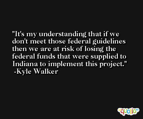 It's my understanding that if we don't meet those federal guidelines then we are at risk of losing the federal funds that were supplied to Indiana to implement this project. -Kyle Walker