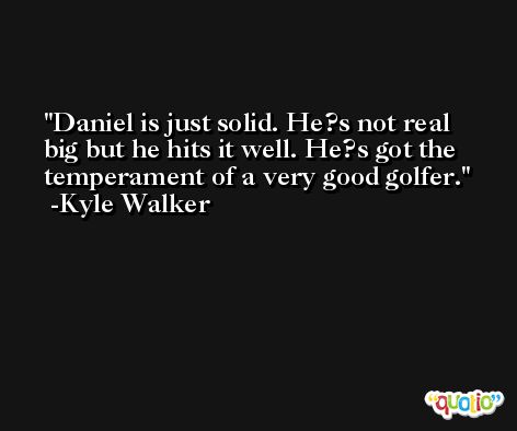 Daniel is just solid. He?s not real big but he hits it well. He?s got the temperament of a very good golfer. -Kyle Walker
