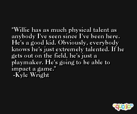 Willie has as much physical talent as anybody I've seen since I've been here. He's a good kid. Obviously, everybody knows he's just extremely talented. If he gets out on the field, he's just a playmaker. He's going to be able to impact a game. -Kyle Wright