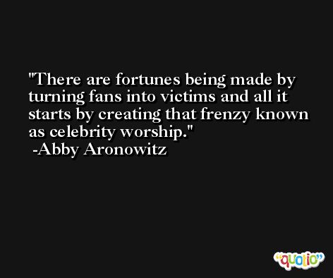 There are fortunes being made by turning fans into victims and all it starts by creating that frenzy known as celebrity worship. -Abby Aronowitz