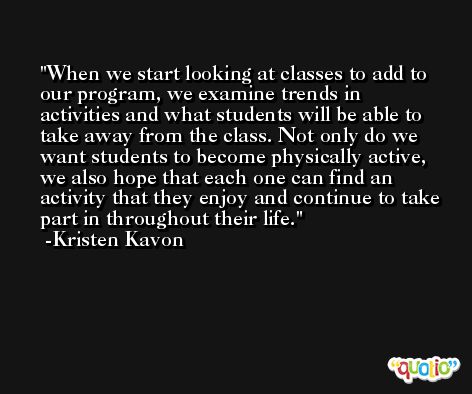 When we start looking at classes to add to our program, we examine trends in activities and what students will be able to take away from the class. Not only do we want students to become physically active, we also hope that each one can find an activity that they enjoy and continue to take part in throughout their life. -Kristen Kavon