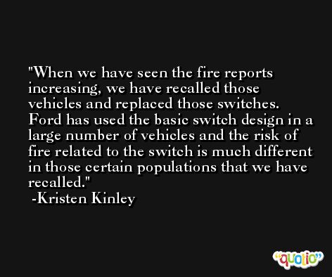 When we have seen the fire reports increasing, we have recalled those vehicles and replaced those switches. Ford has used the basic switch design in a large number of vehicles and the risk of fire related to the switch is much different in those certain populations that we have recalled. -Kristen Kinley