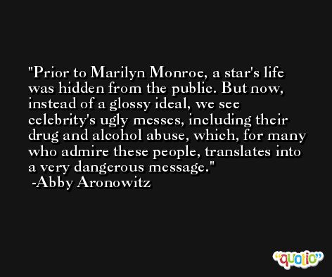Prior to Marilyn Monroe, a star's life was hidden from the public. But now, instead of a glossy ideal, we see celebrity's ugly messes, including their drug and alcohol abuse, which, for many who admire these people, translates into a very dangerous message. -Abby Aronowitz