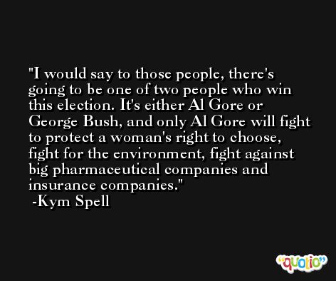 I would say to those people, there's going to be one of two people who win this election. It's either Al Gore or George Bush, and only Al Gore will fight to protect a woman's right to choose, fight for the environment, fight against big pharmaceutical companies and insurance companies. -Kym Spell