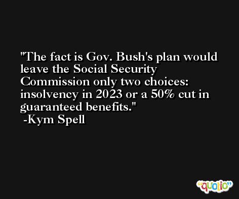 The fact is Gov. Bush's plan would leave the Social Security Commission only two choices: insolvency in 2023 or a 50% cut in guaranteed benefits. -Kym Spell