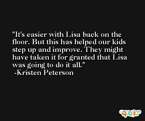 It's easier with Lisa back on the floor. But this has helped our kids step up and improve. They might have taken it for granted that Lisa was going to do it all. -Kristen Peterson