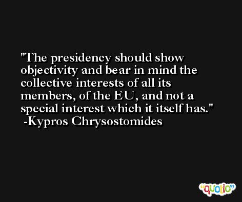 The presidency should show objectivity and bear in mind the collective interests of all its members, of the EU, and not a special interest which it itself has. -Kypros Chrysostomides