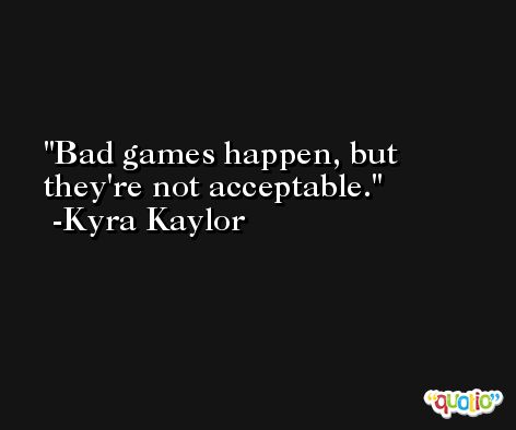 Bad games happen, but they're not acceptable. -Kyra Kaylor