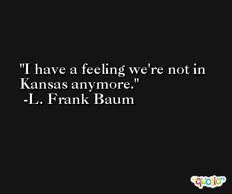 I have a feeling we're not in Kansas anymore. -L. Frank Baum