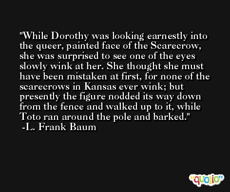While Dorothy was looking earnestly into the queer, painted face of the Scarecrow, she was surprised to see one of the eyes slowly wink at her. She thought she must have been mistaken at first, for none of the scarecrows in Kansas ever wink; but presently the figure nodded its way down from the fence and walked up to it, while Toto ran around the pole and barked. -L. Frank Baum