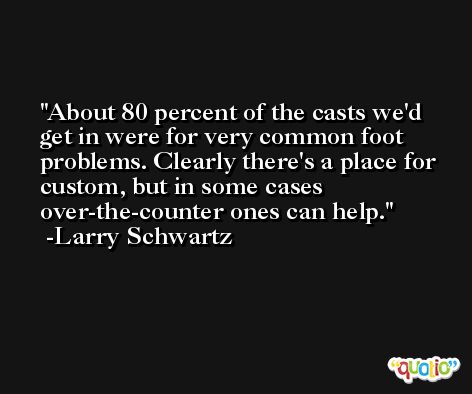 About 80 percent of the casts we'd get in were for very common foot problems. Clearly there's a place for custom, but in some cases over-the-counter ones can help. -Larry Schwartz
