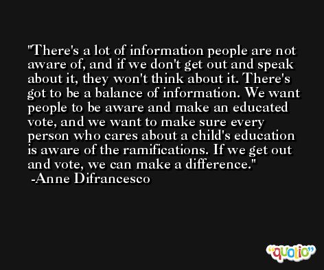 There's a lot of information people are not aware of, and if we don't get out and speak about it, they won't think about it. There's got to be a balance of information. We want people to be aware and make an educated vote, and we want to make sure every person who cares about a child's education is aware of the ramifications. If we get out and vote, we can make a difference. -Anne Difrancesco