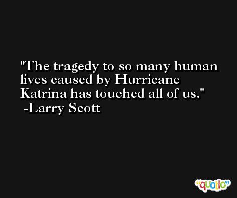 The tragedy to so many human lives caused by Hurricane Katrina has touched all of us. -Larry Scott