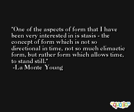 One of the aspects of form that I have been very interested in is stasis - the concept of form which is not so directional in time, not so much climactic form, but rather form which allows time, to stand still. -La Monte Young