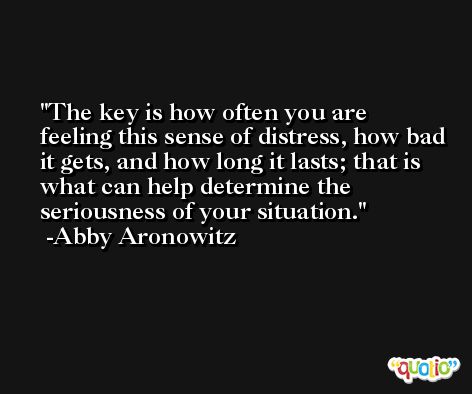 The key is how often you are feeling this sense of distress, how bad it gets, and how long it lasts; that is what can help determine the seriousness of your situation. -Abby Aronowitz