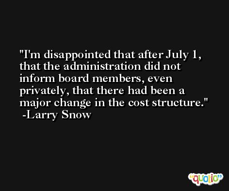 I'm disappointed that after July 1, that the administration did not inform board members, even privately, that there had been a major change in the cost structure. -Larry Snow