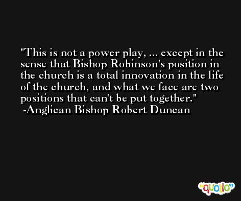 This is not a power play, ... except in the sense that Bishop Robinson's position in the church is a total innovation in the life of the church, and what we face are two positions that can't be put together. -Anglican Bishop Robert Duncan