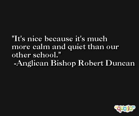 It's nice because it's much more calm and quiet than our other school. -Anglican Bishop Robert Duncan