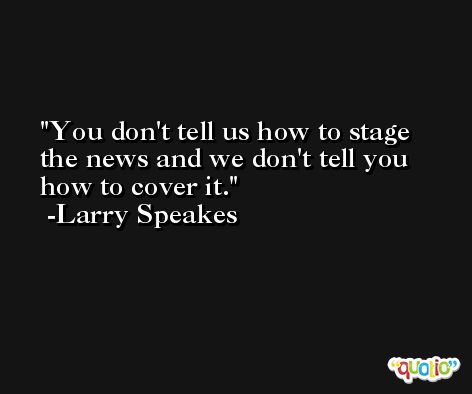 You don't tell us how to stage the news and we don't tell you how to cover it. -Larry Speakes