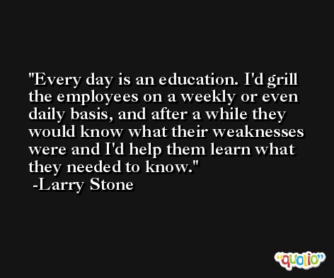 Every day is an education. I'd grill the employees on a weekly or even daily basis, and after a while they would know what their weaknesses were and I'd help them learn what they needed to know. -Larry Stone
