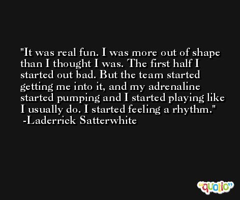 It was real fun. I was more out of shape than I thought I was. The first half I started out bad. But the team started getting me into it, and my adrenaline started pumping and I started playing like I usually do. I started feeling a rhythm. -Laderrick Satterwhite