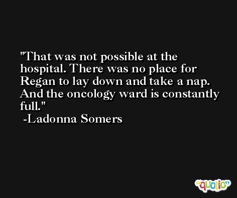 That was not possible at the hospital. There was no place for Regan to lay down and take a nap. And the oncology ward is constantly full. -Ladonna Somers