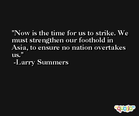 Now is the time for us to strike. We must strengthen our foothold in Asia, to ensure no nation overtakes us. -Larry Summers