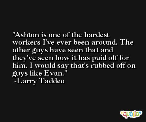 Ashton is one of the hardest workers I've ever been around. The other guys have seen that and they've seen how it has paid off for him. I would say that's rubbed off on guys like Evan. -Larry Taddeo