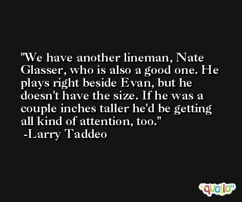 We have another lineman, Nate Glasser, who is also a good one. He plays right beside Evan, but he doesn't have the size. If he was a couple inches taller he'd be getting all kind of attention, too. -Larry Taddeo