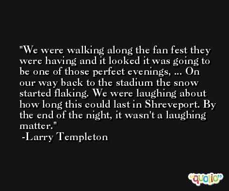 We were walking along the fan fest they were having and it looked it was going to be one of those perfect evenings, ... On our way back to the stadium the snow started flaking. We were laughing about how long this could last in Shreveport. By the end of the night, it wasn't a laughing matter. -Larry Templeton