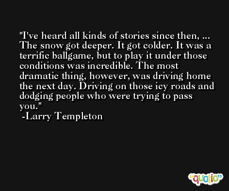 I've heard all kinds of stories since then, ... The snow got deeper. It got colder. It was a terrific ballgame, but to play it under those conditions was incredible. The most dramatic thing, however, was driving home the next day. Driving on those icy roads and dodging people who were trying to pass you. -Larry Templeton