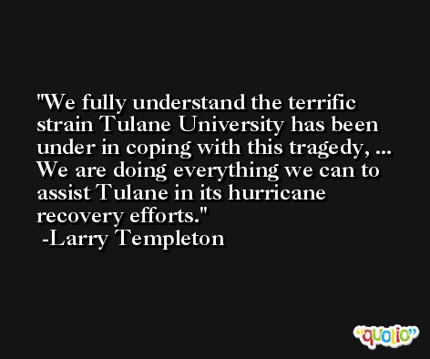 We fully understand the terrific strain Tulane University has been under in coping with this tragedy, ... We are doing everything we can to assist Tulane in its hurricane recovery efforts. -Larry Templeton