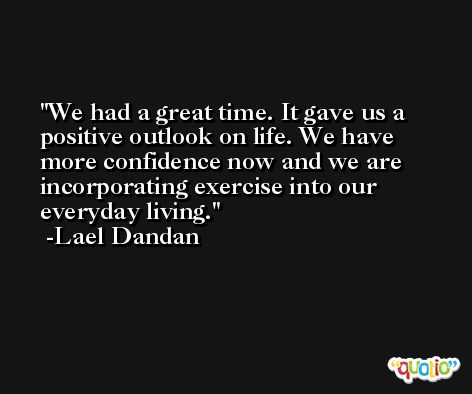 We had a great time. It gave us a positive outlook on life. We have more confidence now and we are incorporating exercise into our everyday living. -Lael Dandan