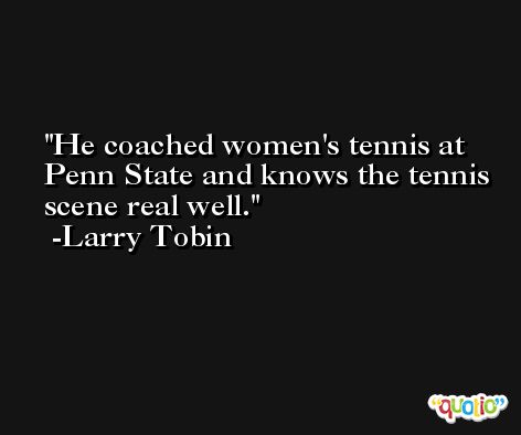 He coached women's tennis at Penn State and knows the tennis scene real well. -Larry Tobin