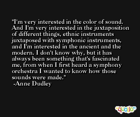 I'm very interested in the color of sound. And I'm very interested in the juxtaposition of different things, ethnic instruments juxtaposed with symphonic instruments, and I'm interested in the ancient and the modern. I don't know why, but it has always been something that's fascinated me, from when I first heard a symphony orchestra I wanted to know how those sounds were made. -Anne Dudley