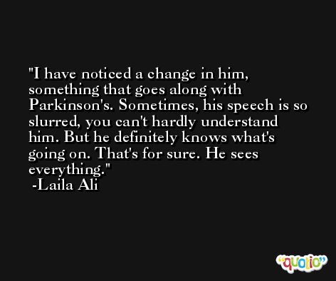 I have noticed a change in him, something that goes along with Parkinson's. Sometimes, his speech is so slurred, you can't hardly understand him. But he definitely knows what's going on. That's for sure. He sees everything. -Laila Ali