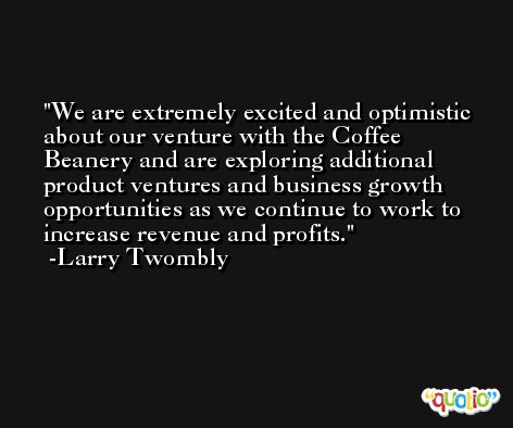 We are extremely excited and optimistic about our venture with the Coffee Beanery and are exploring additional product ventures and business growth opportunities as we continue to work to increase revenue and profits. -Larry Twombly