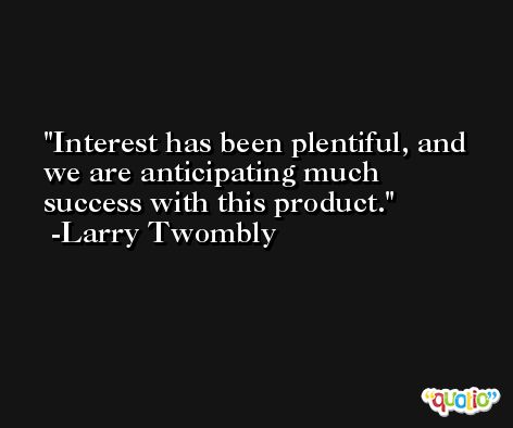 Interest has been plentiful, and we are anticipating much success with this product. -Larry Twombly
