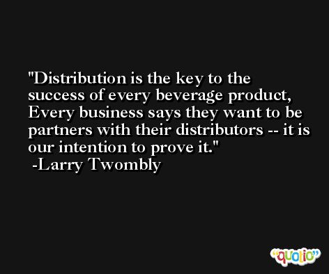 Distribution is the key to the success of every beverage product, Every business says they want to be partners with their distributors -- it is our intention to prove it. -Larry Twombly