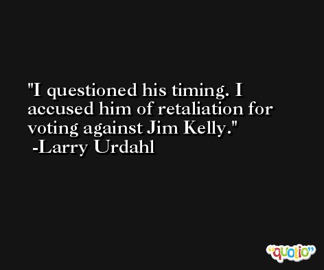 I questioned his timing. I accused him of retaliation for voting against Jim Kelly. -Larry Urdahl