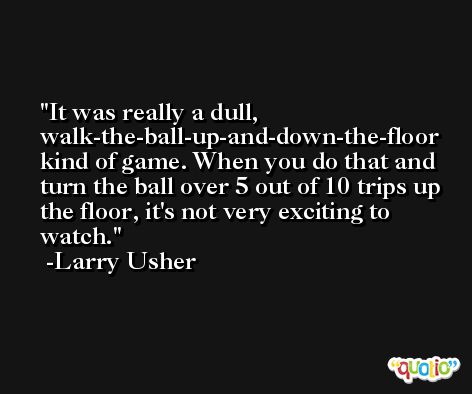 It was really a dull, walk-the-ball-up-and-down-the-floor kind of game. When you do that and turn the ball over 5 out of 10 trips up the floor, it's not very exciting to watch. -Larry Usher