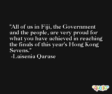 All of us in Fiji, the Government and the people, are very proud for what you have achieved in reaching the finals of this year's Hong Kong Sevens. -Laisenia Qarase