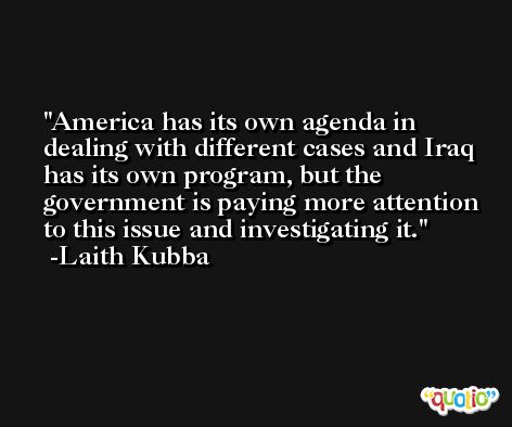 America has its own agenda in dealing with different cases and Iraq has its own program, but the government is paying more attention to this issue and investigating it. -Laith Kubba